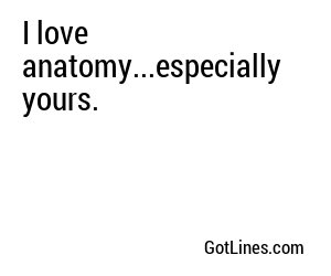 I love anatomy...especially yours.

