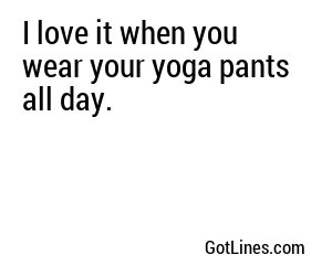 I love it when you wear your yoga pants all day.
