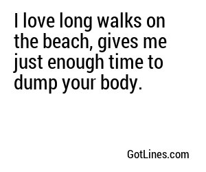 I love long walks on the beach, gives me just enough time to dump your body.
