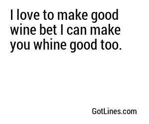 I love to make good wine bet I can make you whine good too.
