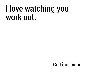 I love watching you work out.