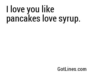 I love you like pancakes love syrup. 
