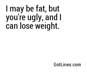 I may be fat, but you're ugly, and I can lose weight.