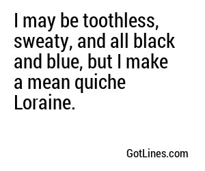 I may be toothless, sweaty, and all black and blue, but I make a mean quiche Loraine.
