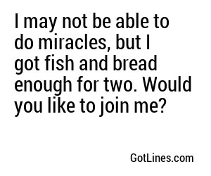 I may not be able to do miracles, but I got fish and bread enough for two. Would you like to join me?
