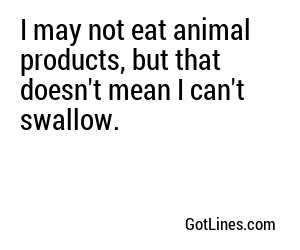 I may not eat animal products, but that doesn't mean I can't swallow.
