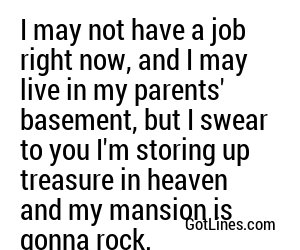 I may not have a job right now, and I may live in my parents' basement, but I swear to you I'm storing up treasure in heaven and my mansion is gonna rock.
