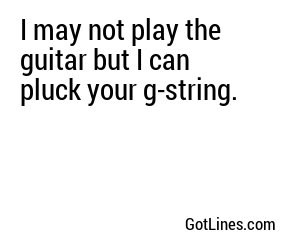 I may not play the guitar but I can pluck your g-string.
