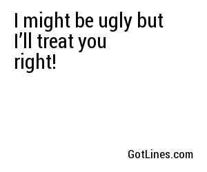 I might be ugly but I’ll treat you right!

