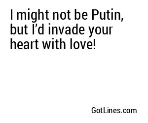 I might not be Putin, but I’d invade your heart with love!