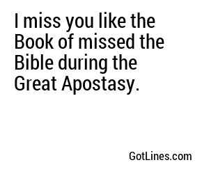 I miss you like the Book of missed the Bible during the Great Apostasy.
