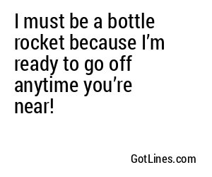 I must be a bottle rocket because I’m ready to go off anytime you’re near!