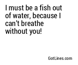 I must be a fish out of water, because I can’t breathe without you!