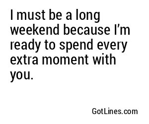 I must be a long weekend because I’m ready to spend every extra moment with you.