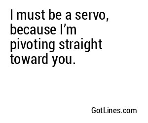 I must be a servo, because I’m pivoting straight toward you.