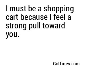 I must be a shopping cart because I feel a strong pull toward you.