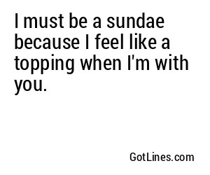 I must be a sundae because I feel like a topping when I'm with you.