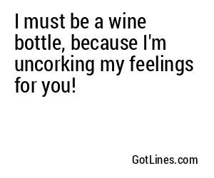 I must be a wine bottle, because I'm uncorking my feelings for you!