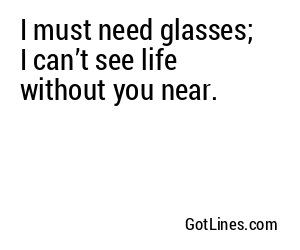 I must need glasses; I can’t see life without you near.