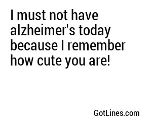 I must not have alzheimer's today because I remember how cute you are!
