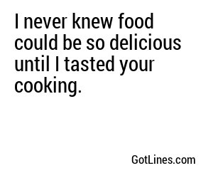 I never knew food could be so delicious until I tasted your cooking.
