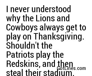 I never understood why the Lions and Cowboys always get to play on Thanksgiving. Shouldn't the Patriots play the Redskins, and then steal their stadium.
