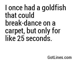 I once had a goldfish that could break-dance on a carpet, but only for like 25 seconds.