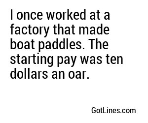 I once worked at a factory that made boat paddles. The starting pay was ten dollars an oar.
