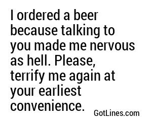 I ordered a beer because talking to you made me nervous as hell. Please, terrify me again at your earliest convenience.