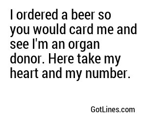 I ordered a beer so you would card me and see I'm an organ donor. Here take my heart and my number.
