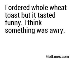 I ordered whole wheat toast but it tasted funny. I think something was awry.
