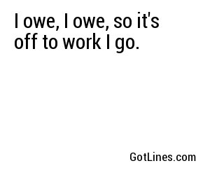 I owe, I owe, so it's off to work I go.