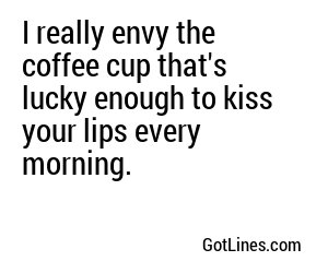 I really envy the coffee cup that's lucky enough to kiss your lips every morning.
