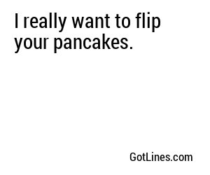 I really want to flip your pancakes.
