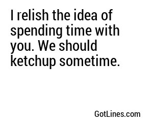 I relish the idea of spending time with you. We should ketchup sometime.
