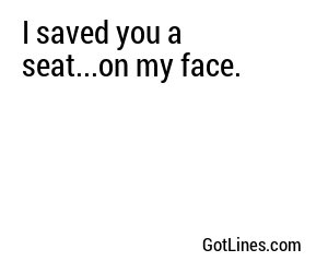 I saved you a seat...on my face.
