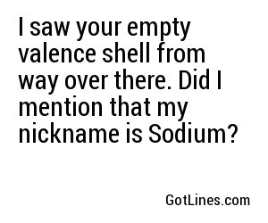I saw your empty valence shell from way over there. Did I mention that my nickname is Sodium?