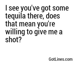 I see you've got some tequila there, does that mean you're willing to give me a shot?
