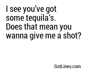 I see you’ve got some tequila’s.  Does that mean you wanna give me a shot?
