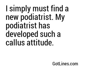 I simply must find a new podiatrist. My podiatrist has developed such a callus attitude.
