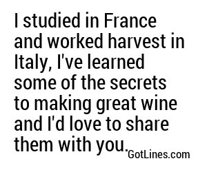 I studied in France and worked harvest in Italy, I've learned some of the secrets to making great wine and I'd love to share them with you.
