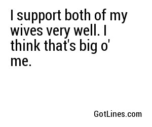 I support both of my wives very well. I think that's big o' me.