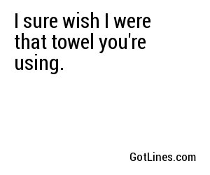 I sure wish I were that towel you're using.
