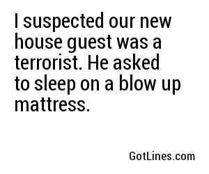 I suspected our new house guest was a terrorist. He asked to sleep on a blow up mattress.
