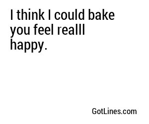 I think I could bake you feel realll happy.
