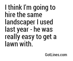 I think I'm going to hire the same landscaper I used last year - he was really easy to get a lawn with.
