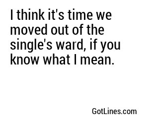 I think it's time we moved out of the single's ward, if you know what I mean.
