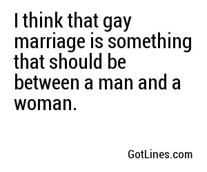 I think that gay marriage is something that should be between a man and a woman.