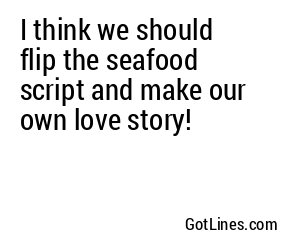 I think we should flip the seafood script and make our own love story!