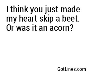 I think you just made my heart skip a beet. Or was it an acorn?